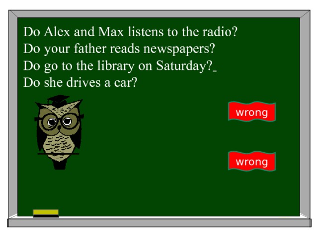 Do Alex and Max listens to the radio? Do your father reads newspapers?  Do go to the library on Saturday?  Do she drives a car? wrong wrong 