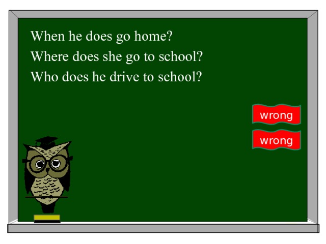 When he does go home? Where does she go to school? Who does he drive to school? wrong wrong 