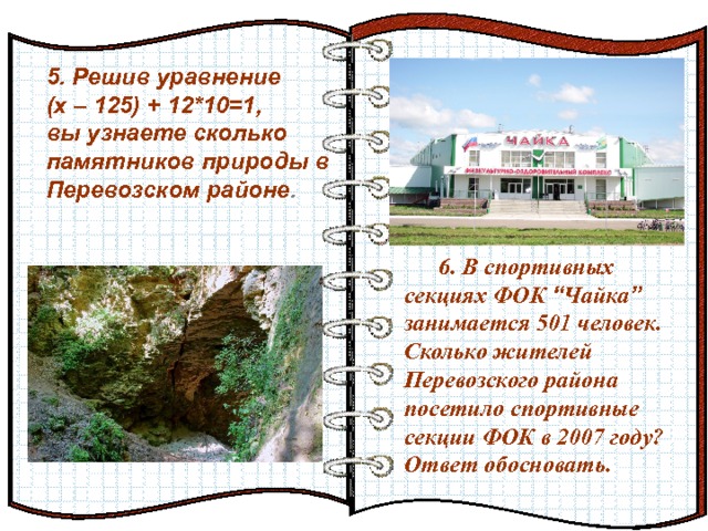 5. Решив уравнение (х – 125) + 12*10=1, вы узнаете сколько памятников природы в Перевозском районе . Эффект перелистывающейся книги   Автор:  учитель информатики  МОУ Лицей №6 Попова С.Г.   Начало: по щелчку  6. В спортивных секциях ФОК “ Чайка ” занимается 501 человек. Сколько жителей Перевозского района посетило спортивные секции ФОК в 2007 году? Ответ обосновать. 