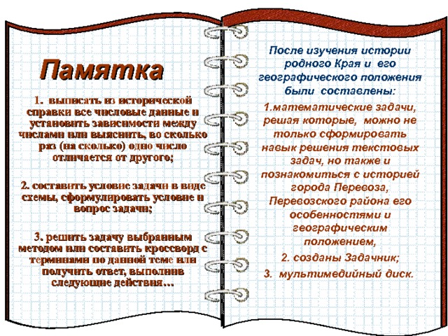 После изучения истории родного Края и его географического положения были составлены: математические задачи, решая которые, можно не только сформировать навык решения текстовых задач, но также и познакомиться с историей города Перевоза, Перевозского района его особенностями и географическим положением,  созданы Задачник;  мультимедийный диск.  Памятка Эффект перелистывающейся книги   Автор:  учитель информатики  МОУ Лицей №6 Попова С.Г.   Начало: по щелчку  1. выписать из исторической справки все числовые данные и установить зависимости между числами или выяснить, во сколько раз (на сколько) одно число отличается от другого;  2. составить условие задачи в виде схемы, сформулировать условие и вопрос задачи;  3. решить задачу выбранным методом или составить кроссворд с терминами по данной теме или получить ответ, выполнив следующие действия…  