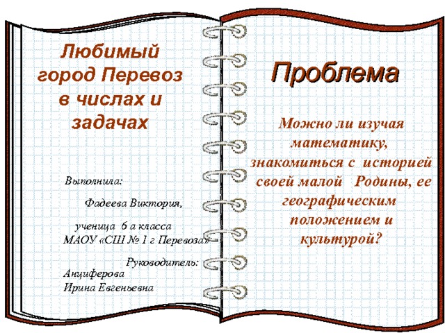 Любимый город Перевоз  в числах и задачах Проблема На страницах могут быть размещены текст, списки, гиперссылки, графические изображения, видео и звук.  Эффект перелистывающейся книги   Автор:  учитель информатики  МОУ Лицей №6 Попова С.Г.   Начало: по щелчку  И так далее…  Можно ли изучая математику, знакомиться с историей своей малой Родины, ее географическим положением и культурой?  Выполнила: Фадеева Виктория, ученица 6 а класса МАОУ «СШ № 1 г Перевоза» Руководитель: Анциферова Ирина Евгеньевна 