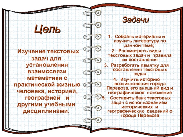 Задачи    Цель Эффект перелистывающейся книги   Автор:  учитель информатики  МОУ Лицей №6 Попова С.Г.   Начало: по щелчку  На страницах могут быть размещены текст, списки, гиперссылки, графические изображения, видео и звук.  И так далее…  Собрать материалы и изучить литературу по данной теме; Рассмотреть виды текстовых задач и правила их составления Разработать памятку для составления текстовых задач Изучить историю возникновения города Перевоза, его внешний вид и географическое положение  Составить банк текстовых задач с использованием исторических и географических сведений о городе Перевоза   Изучение текстовых задач для установления взаимосвязи математики с практической жизнью человека, историей, географией и другими учебными дисциплинами.  