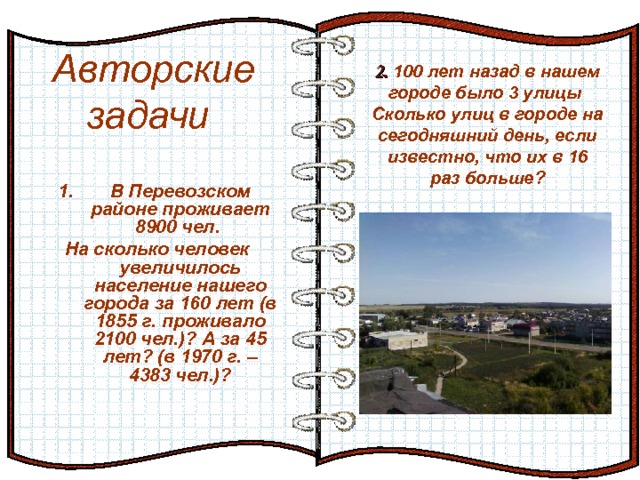 2. 100 лет назад в нашем городе было 3 улицы Сколько улиц в городе на сегодняшний день, если известно, что их в 16 раз больше?   Авторские задачи Эффект перелистывающейся книги   Автор:  учитель информатики  МОУ Лицей №6 Попова С.Г.   Начало: по щелчку  В Перевозском районе проживает 8900 чел.  На сколько человек увеличилось население нашего города за 160 лет (в 1855 г. проживало 2100 чел.)? А за 45 лет? (в 1970 г. – 4383 чел.)?   