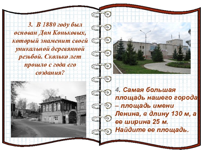 3. В 1880 году был основан Дом Коньковых, который знаменит своей уникальной деревянной резьбой. Сколько лет прошло с года его создания? Эффект перелистывающейся книги   Автор:  учитель информатики  МОУ Лицей №6 Попова С.Г.   Начало: по щелчку  4 . Самая большая площадь нашего города – площадь имени Ленина, в длину 130 м, а ее ширина 25 м. Найдите ее площадь. 