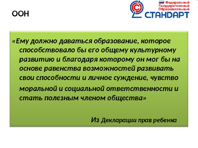 ООН   «Ему должно даваться образование, которое способствовало бы его общему культурному развитию и благодаря которому он мог бы на основе равенства возможностей развивать свои способности и личное суждение, чувство  моральной и социальной ответственности и стать полезным членом общества»        Из Декларации прав ребенка  