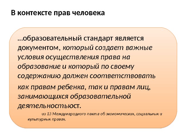 В контексте прав человека    … образовательный стандарт является документом, который создает важные условия осуществления права на образование и который по своему содержанию должен соответствовать  как правам ребенка, так и правам лиц, занимающихся образовательной деятельностью ст.   из 13 Международного пакта об экономических, социальных и  культурных правах. 