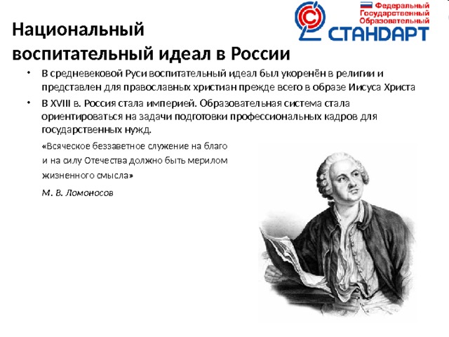 Национальный  воспитательный идеал в России   В средневековой Руси воспитательный идеал был укоренён в религии и представлен для православных христиан прежде всего в образе Иисуса Христа В XVIII в. Россия стала империей. Образовательная система стала ориентироваться на задачи подготовки профессиональных кадров для государственных нужд.  «Всяческое беззаветное служение на благо  и на силу Отечества должно быть мерилом  жизненного смысла»     М. В. Ломоносов 