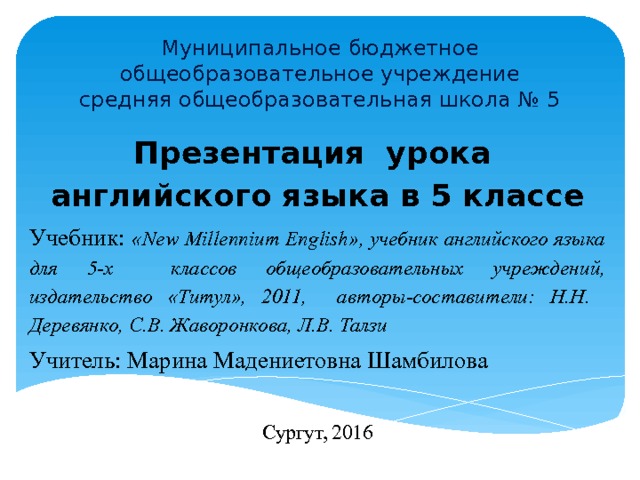 Муниципальное бюджетное общеобразовательное учреждение  средняя общеобразовательная школа № 5 Презентация урока английского языка в 5 классе Учебник: «New Millennium English», учебник английского языка для 5-х классов общеобразовательных учреждений, издательство «Титул», 2011, авторы-составители: Н.Н. Деревянко, С.В. Жаворонкова, Л.В. Талзи Учитель: Марина Мадениетовна Шамбилова Сургут, 2016 