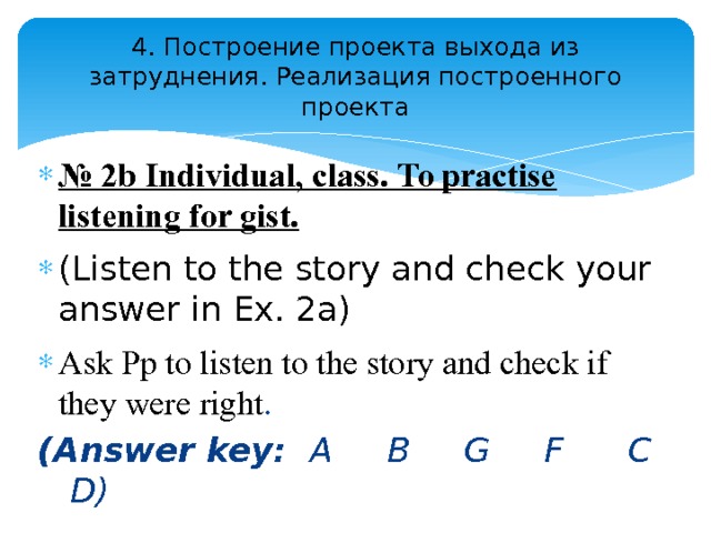 4. Построение проекта выхода из затруднения. Реализация построенного проекта № 2b Individual, class. To practise listening for gist.  (Listen to the story and check your answer in Ex. 2a) Ask Pp to listen to the story and check if they were right .  (Answer key: A B G F C D) 