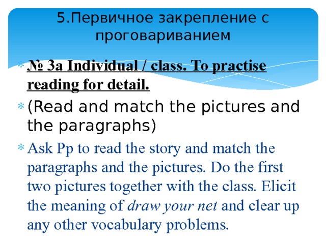 5.Первичное закрепление с проговариванием   № 3a Individual / class. To practise reading for detail. (Read and match the pictures and the paragraphs) Ask Pp to read the story and match the paragraphs and the pictures. Do the first two pictures together with the class. Elicit the meaning of draw your net and clear up any other vocabulary problems. 