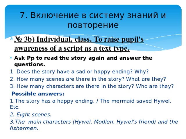 7. Включение в систему знаний и повторение № 3b) Individual, class. To raise pupil’s awareness of a script as a text type. Ask Pp to read the story again and answer the questions. 1. Does the story have a sad or happy ending? Why? 2. How many scenes are there in the story? What are they? 3. How many characters are there in the story? Who are they?   Possible answers: 1.The story has a happy ending. / The mermaid saved Hywel. Etc. 2. Eight scenes. 3.The main characters (Hywel, Modlen, Hywel’s friend) and the fishermen. 