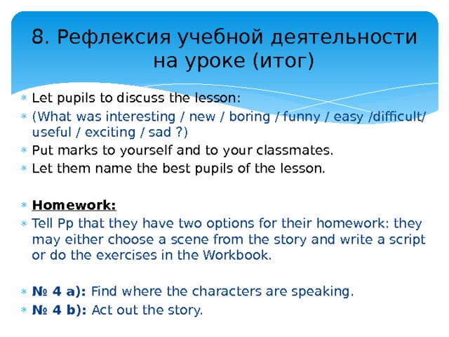 8. Рефлексия учебной деятельности на уроке (итог) Let pupils to discuss the lesson: (What was interesting / new / boring / funny / easy /difficult/ useful / exciting / sad ?) Put marks to yourself and to your classmates. Let them name the best pupils of the lesson. Homework:  Tell Pp that they have two options for their homework: they may either choose a scene from the story and write a script or do the exercises in the Workbook. № 4 a): Find where the characters are speaking. № 4 b): Act out the story. 