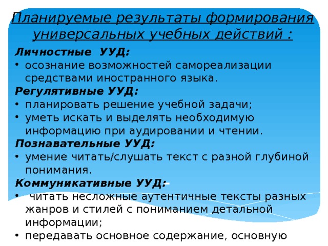 Планируемые результаты формирования универсальных учебных действий : Личностные УУД: осознание возможностей самореализации средствами иностранного языка. Регулятивные УУД: планировать решение учебной задачи; уметь искать и выделять необходимую информацию при аудировании и чтении. Познавательные УУД: умение читать/слушать текст с разной глубиной понимания. Коммуникативные УУД:  читать несложные аутентичные тексты разных жанров и стилей с пониманием детальной информации; передавать основное содержание, основную мысль прочитанного или услышанного.  - 