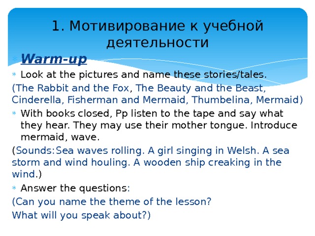 1. Мотивирование к учебной деятельности Warm-up Look at the pictures and name these stories/tales. (The Rabbit and the Fox , The Beauty and the Beast, Cinderella, Fisherman and Mermaid, Thumbelina, Mermaid ) With books closed, Pp listen to the tape and say what they hear. They may use their mother tongue. Introduce mermaid, wave. ( Sounds:  Sea waves rolling. A girl singing in Welsh. A sea storm and wind houling. A wooden ship creaking in the wind .) Answer the questions : (Can you name the theme of the lesson? What will you speak about?) 