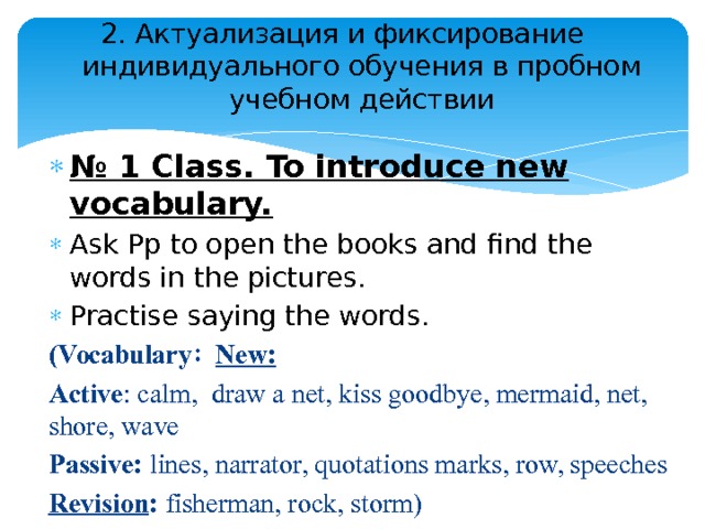 2. Актуализация и фиксирование индивидуального обучения в пробном учебном действии   № 1 Class. To introduce new vocabulary. Ask Pp to open the books and find the words in the pictures. Practise saying the words. (Vocabulary : New: Active : calm, draw a net, kiss goodbye, mermaid, net, shore, wave Passive: lines, narrator, quotations marks, row, speeches Revision : fisherman, rock, storm) 