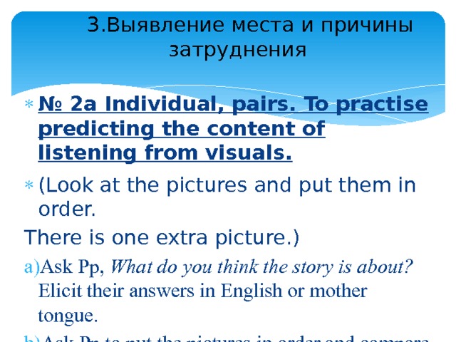  3.Выявление места и причины затруднения   № 2a Individual, pairs. To practise predicting the content of listening from visuals. (Look at the pictures and put them in order. There is one extra picture.) Ask Pp, What do you think the story is about? Elicit their answers in English or mother tongue. Ask Pp to put the pictures in order and compare their answers in pairs. 