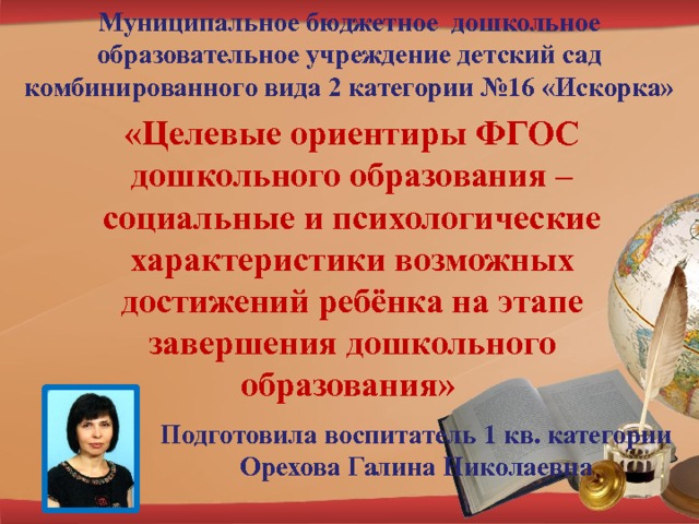 Муниципальное бюджетное дошкольное образовательное учреждение детский сад комбинированного вида 2 категории №16 «Искорка» «Целевые ориентиры ФГОС дошкольного образования – социальные и психологические характеристики возможных достижений ребёнка на этапе завершения дошкольного образования» Подготовила воспитатель 1 кв. категории Орехова Галина Николаевна 