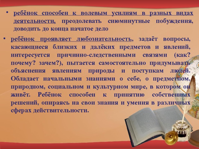 ребёнок способен к волевым усилиям в разных видах деятельности, преодолевать сиюминутные побуждения, доводить до конца начатое дело ребёнок проявляет любознательность , задаёт вопросы, касающиеся близких и далёких предметов и явлений, интересуется причинно-следственными связями (как? почему? зачем?), пытается самостоятельно придумывать объяснения явлениям природы и поступкам людей. Обладает начальными знаниями о себе, о предметном, природном, социальном и культурном мире, в котором он живёт. Ребёнок способен к принятию собственных решений, опираясь на свои знания и умения в различных сферах действительности. 