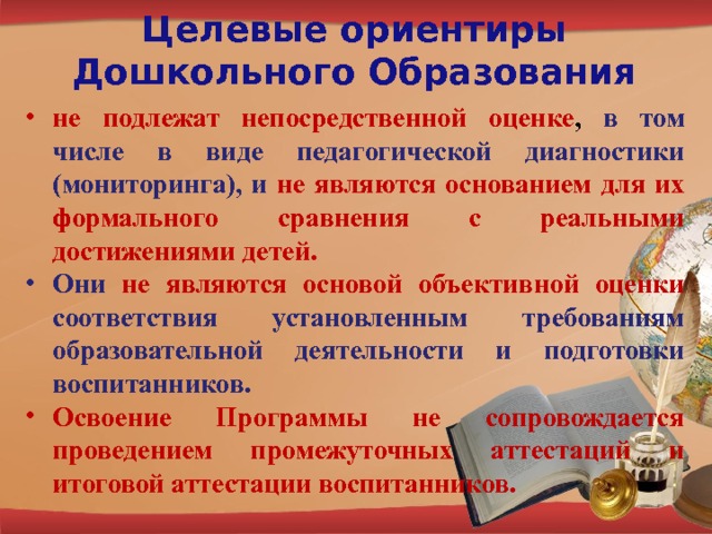 Целевые ориентиры Дошкольного Образования не подлежат непосредственной оценке , в том числе в виде педагогической диагностики (мониторинга), и  не являются основанием для их формального сравнения с реальными достижениями детей. Они не являются основой объективной оценки соответствия установленным требованиям образовательной деятельности и подготовки воспитанников. Освоение Программы не сопровождается проведением промежуточных аттестаций и итоговой аттестации воспитанников. 