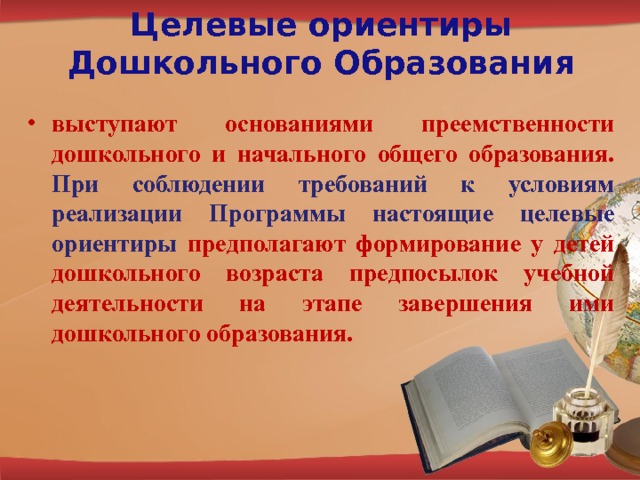 Целевые ориентиры Дошкольного Образования выступают основаниями преемственности дошкольного и начального общего образования. При соблюдении требований к условиям реализации Программы настоящие целевые ориентиры  предполагают формирование у детей дошкольного возраста предпосылок учебной деятельности на этапе завершения ими дошкольного образования. 