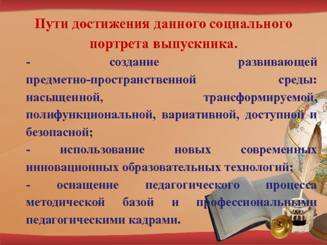 Пути достижения данного социального портрета выпускника. - создание развивающей предметно-пространственной среды: насыщенной, трансформируемой, полифункциональной, вариативной, доступной и безопасной; - использование новых современных инновационных образовательных технологий; - оснащение педагогического процесса методической базой и профессиональными педагогическими кадрами. 