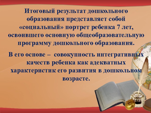 Итоговый результат дошкольного образования представляет собой «социальный» портрет ребенка 7 лет, освоившего основную общеобразовательную программу дошкольного образования. В его основе – совокупность интегративных качеств ребенка как адекватных характеристик его развития в дошкольном возрасте. 