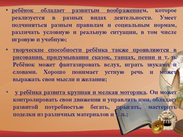 ребёнок обладает развитым воображение м, которое реализуется в разных видах деятельности. Умеет подчиняться разным правилам и социальным нормам, различать условную и реальную ситуации, в том числе игровую и учебную; творческие способности ребёнка также проявляются в рисовании, придумывании сказок, танцах, пении и т. п. Ребёнок может фантазировать вслух, играть звуками и словами. Хорошо понимает устную речь и может выражать свои мысли и желания;  у ребёнка развита крупная и мелкая моторика . Он может контролировать свои движения и управлять ими, обладает развитой потребностью бегать, прыгать, мастерить поделки из различных материалов и т. п.; 