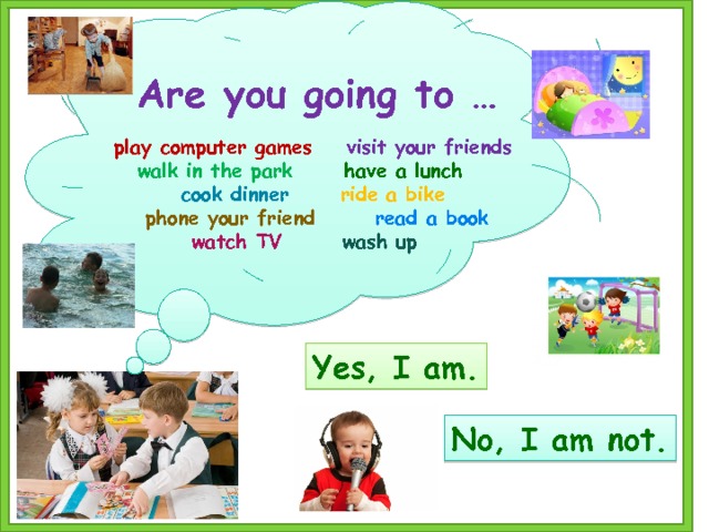       Are you going to …  play computer games visit your friends walk in the park have a lunch  cook dinner ride a bike  phone your friend read a book  watch TV wash up        Yes, I am. No, I am not. 