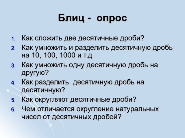 Блиц - опрос Как сложить две десятичные дроби? Как умножить и разделить десятичную дробь на 10, 100, 1000 и т.д Как умножить одну десятичную дробь на другую? Как разделить десятичную дробь на десятичную? Как округляют десятичные дроби? Чем отличается округление натуральных чисел от десятичных дробей? 