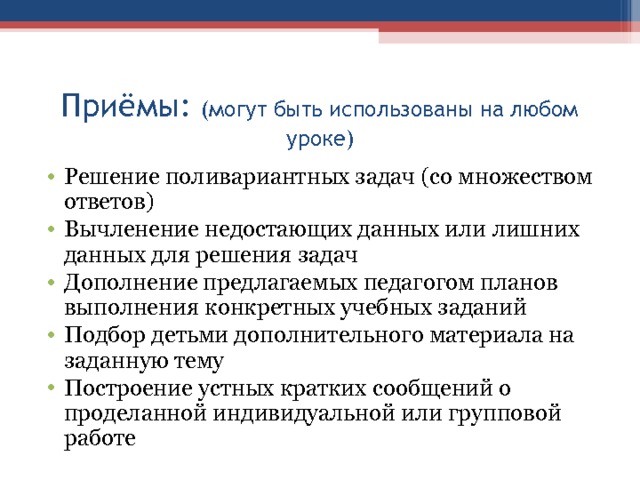 Приёмы: (могут быть использованы на любом уроке) Решение поливариантных задач (со множеством ответов) Вычленение недостающих данных или лишних данных для решения задач Дополнение предлагаемых педагогом планов выполнения конкретных учебных заданий Подбор детьми дополнительного материала на заданную тему Построение устных кратких сообщений о проделанной индивидуальной или групповой работе 