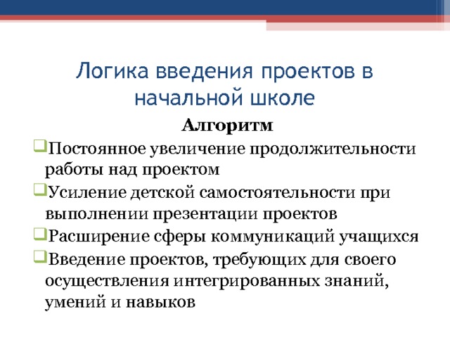 Логика введения проектов в начальной школе Алгоритм Постоянное увеличение продолжительности работы над проектом Усиление детской самостоятельности при выполнении презентации проектов Расширение сферы коммуникаций учащихся Введение проектов, требующих для своего осуществления интегрированных знаний, умений и навыков 