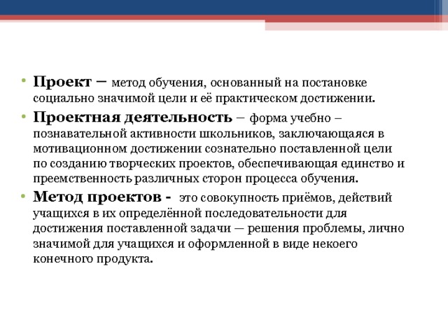 Проект – метод обучения, основанный на постановке социально значимой цели и её практическом достижении. Проектная деятельность – форма учебно – познавательной активности школьников, заключающаяся в мотивационном достижении сознательно поставленной цели по созданию творческих проектов, обеспечивающая единство и преемственность различных сторон процесса обучения. Метод проектов - это совокупность приёмов, действий учащихся в их определённой последовательности для достижения поставленной задачи — решения проблемы, лично значимой для учащихся и оформленной в виде некоего конечного продукта. 