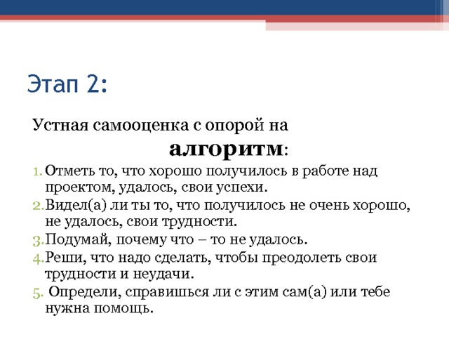 Этап 2: Устная самооценка с опорой на  алгоритм : Отметь то, что хорошо получилось в работе над проектом, удалось, свои успехи. Видел(а) ли ты то, что получилось не очень хорошо, не удалось, свои трудности. Подумай, почему что – то не удалось. Реши, что надо сделать, чтобы преодолеть свои трудности и неудачи.  Определи, справишься ли с этим сам(а) или тебе нужна помощь.    