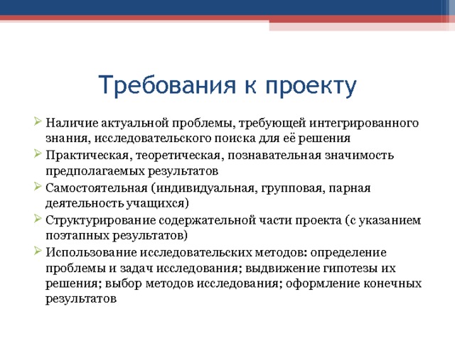 Требования к проекту Наличие актуальной проблемы, требующей интегрированного знания, исследовательского поиска для её решения Практическая, теоретическая, познавательная значимость предполагаемых результатов Самостоятельная (индивидуальная, групповая, парная деятельность учащихся) Структурирование содержательной части проекта (с указанием поэтапных результатов) Использование исследовательских методов: определение проблемы и задач исследования; выдвижение гипотезы их решения; выбор методов исследования; оформление конечных результатов  