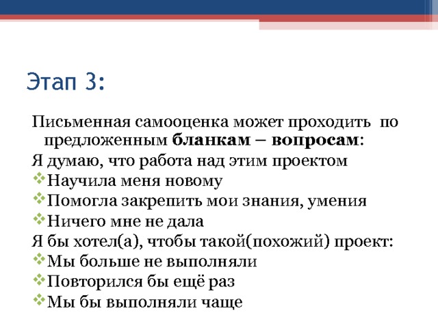 Этап 3: Письменная самооценка может проходить по предложенным бланкам – вопросам : Я думаю, что работа над этим проектом Научила меня новому Помогла закрепить мои знания, умения Ничего мне не дала Я бы хотел(а), чтобы такой(похожий) проект: Мы больше не выполняли Повторился бы ещё раз Мы бы выполняли чаще 