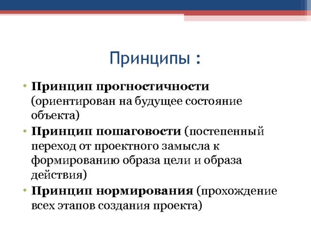 Принципы : Принцип прогностичности (ориентирован на будущее состояние объекта) Принцип пошаговости (постепенный переход от проектного замысла к формированию образа цели и образа действия) Принцип нормирования (прохождение всех этапов создания проекта)  