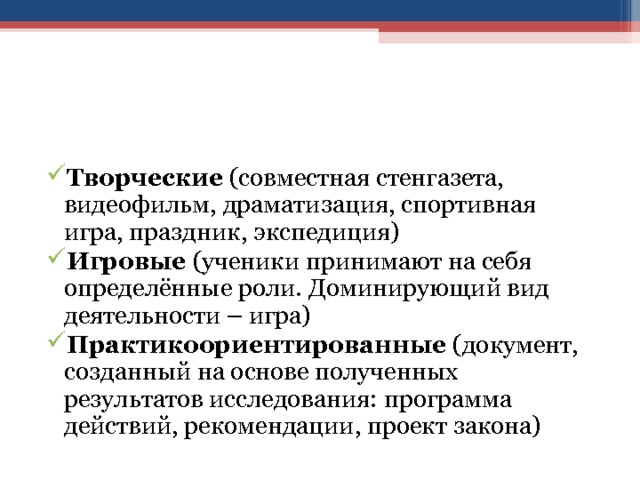 Творческие (совместная стенгазета, видеофильм, драматизация, спортивная игра, праздник, экспедиция) Игровые (ученики принимают на себя определённые роли. Доминирующий вид деятельности – игра) Практикоориентированные (документ, созданный на основе полученных результатов исследования: программа действий, рекомендации, проект закона) 