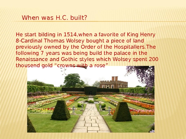 When was H.C. built? He start bilding in 1514,when a favorite of King Henry 8-Cardinal Thomas Wolsey bought a piece of land previously owned by the Order of the Hospitallers.The following 7 years was being build the palace in the Renaissance and Gothic styles which Wolsey spent 200 thousend gold “crowns with a rose” 