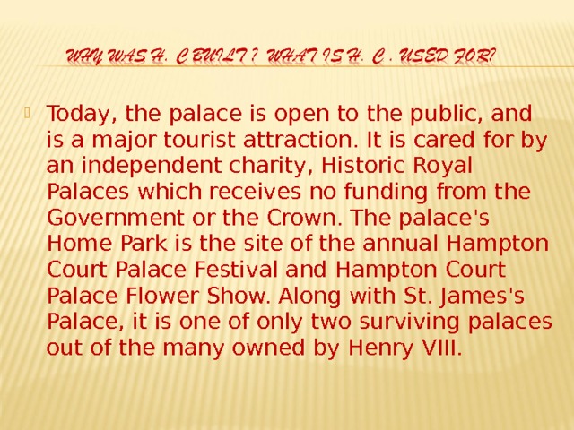 Today, the palace is open to the public, and is a major tourist attraction. It is cared for by an independent charity, Historic Royal Palaces which receives no funding from the Government or the Crown. The palace's Home Park is the site of the annual Hampton Court Palace Festival and Hampton Court Palace Flower Show. Along with St. James's Palace, it is one of only two surviving palaces out of the many owned by Henry VIII.  