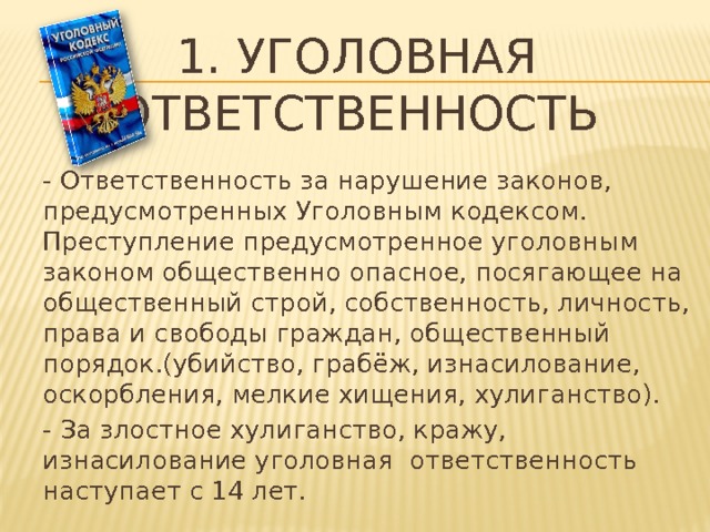 1. Уголовная ответственность - Ответственность за нарушение законов, предусмотренных Уголовным кодексом. Преступление предусмотренное уголовным законом общественно опасное, посягающее на общественный строй, собственность, личность, права и свободы граждан, общественный порядок.(убийство, грабёж, изнасилование, оскорбления, мелкие хищения, хулиганство). - За злостное хулиганство, кражу, изнасилование уголовная ответственность наступает с 14 лет. 