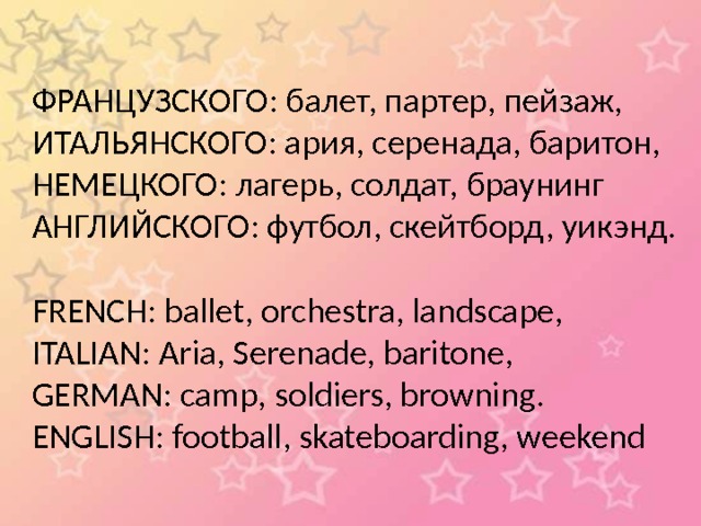 ФРАНЦУЗСКОГО: балет, партер, пейзаж, ИТАЛЬЯНСКОГО: ария, серенада, баритон, НЕМЕЦКОГО: лагерь, солдат, браунинг АНГЛИЙСКОГО: футбол, скейтборд, уикэнд. FRENCH: ballet, orchestra, landscape, ITALIAN: Aria, Serenade, baritone, GERMAN: camp, soldiers, browning. ENGLISH: football, skateboarding, weekend 