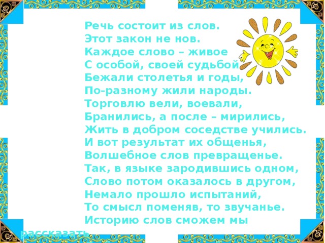  Речь состоит из слов.  Этот закон не нов.  Каждое слово – живое  С особой, своей судьбой.  Бежали столетья и годы,  По-разному жили народы.  Торговлю вели, воевали,  Бранились, а после – мирились,  Жить в добром соседстве учились.  И вот результат их общенья,  Волшебное слов превращенье.  Так, в языке зародившись одном,  Слово потом оказалось в другом,  Немало прошло испытаний,  То смысл поменяв, то звучанье.  Историю слов сможем мы рассказать  Любому, кто хочет об этом узнать 