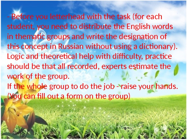 - Before you letterhead with the task (for each student, you need to distribute the English words in thematic groups and write the designation of this concept in Russian without using a dictionary). Logic and theoretical help with difficulty, practice should be that all recorded, experts estimate the work of the group. If the whole group to do the job - raise your hands. (You can fill out a form on the group) 