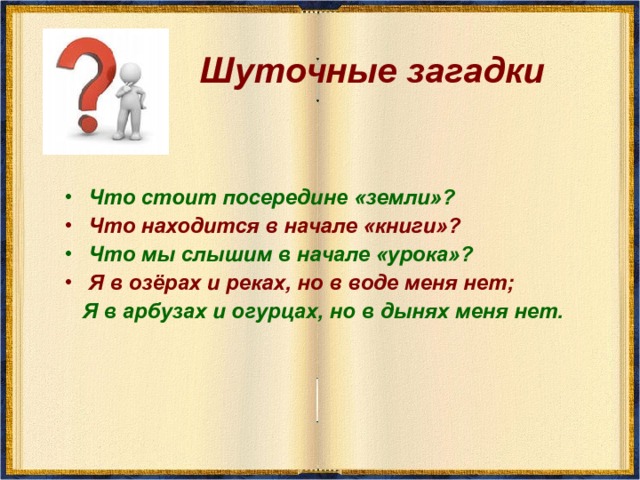 Шуточные загадки Что стоит посередине «земли»? Что находится в начале «книги»? Что мы слышим в начале «урока»? Я в озёрах и реках, но в воде меня нет;  Я в арбузах и огурцах, но в дынях меня нет.   