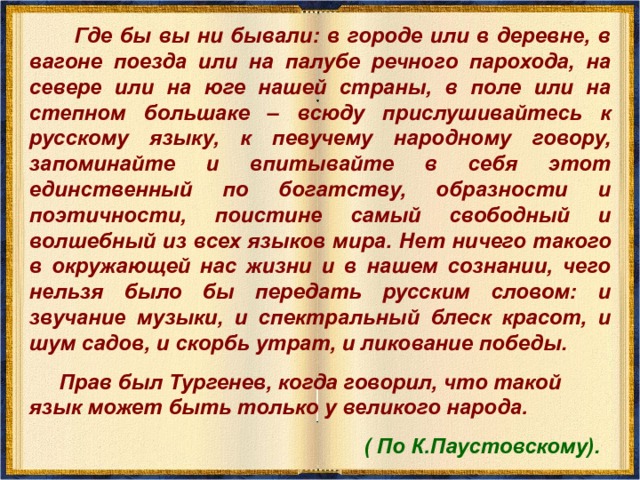  Где бы вы ни бывали: в городе или в деревне, в вагоне поезда или на палубе речного парохода, на севере или на юге нашей страны, в поле или на степном большаке – всюду прислушивайтесь к русскому языку, к певучему народному говору, запоминайте и впитывайте в себя этот единственный по богатству, образности и поэтичности, поистине самый свободный и волшебный из всех языков мира.  Нет ничего такого в окружающей нас жизни и в нашем сознании, чего нельзя было бы передать русским словом: и звучание музыки, и спектральный блеск красот, и шум садов, и скорбь утрат, и ликование победы.  Прав был Тургенев, когда говорил, что такой язык может быть только у великого народа.  ( По К.Паустовскому). 