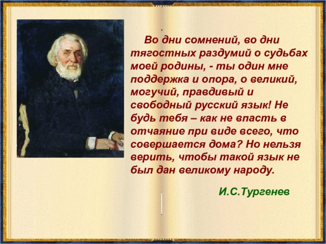  Во дни сомнений, во дни тягостных раздумий о судьбах моей родины, - ты один мне поддержка и опора, о великий, могучий, правдивый и свободный русский язык! Не будь тебя – как не впасть в отчаяние при виде всего, что совершается дома? Но нельзя верить, чтобы такой язык не был дан великому народу.  И.С.Тургенев 