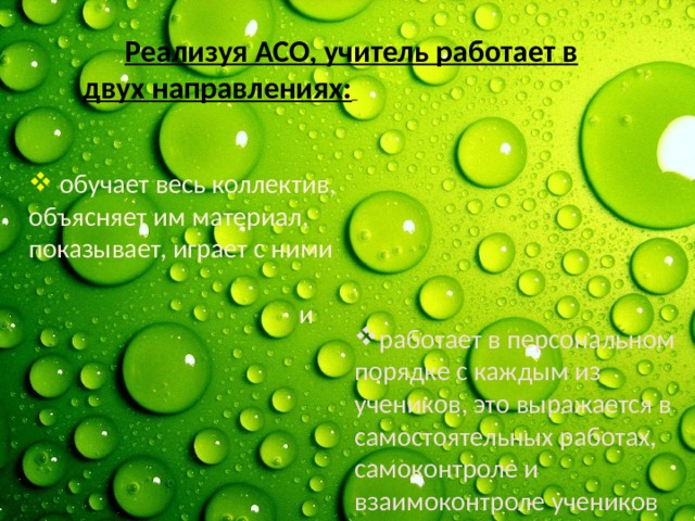  Реализуя АСО, учитель работает в двух направлениях:      обучает весь коллектив, объясняет им материал, показывает, играет с ними  и   работает в персональном порядке с каждым из учеников, это выражается в самостоятельных работах, самоконтроле и взаимоконтроле учеников 