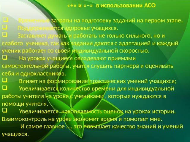   «+» и «–» в использовании АСО   Временные затраты на подготовку заданий на первом этапе .  Поддерживается здоровье учащихся.  Заставляет думать и работать не только сильного, но и слабого ученика, так как задания даются с адаптацией и каждый ученик работает со своей индивидуальной скоростью.  На уроках учащиеся овладевают приемами самостоятельной работы, учатся слушать партнера и оценивать себя и одноклассников.  Влияет на формирование практических умений учащихся;  Увеличивается количество времени для индивидуальной работы учителя на уроке с учениками , которые нуждаются в помощи учителя.  Увеличивается накопляемость оценок на уроках истории. Взаимоконтроль на уроке экономит время и помогает мне.  И самое главное …. это повышает качество знаний и умений учащихся. 