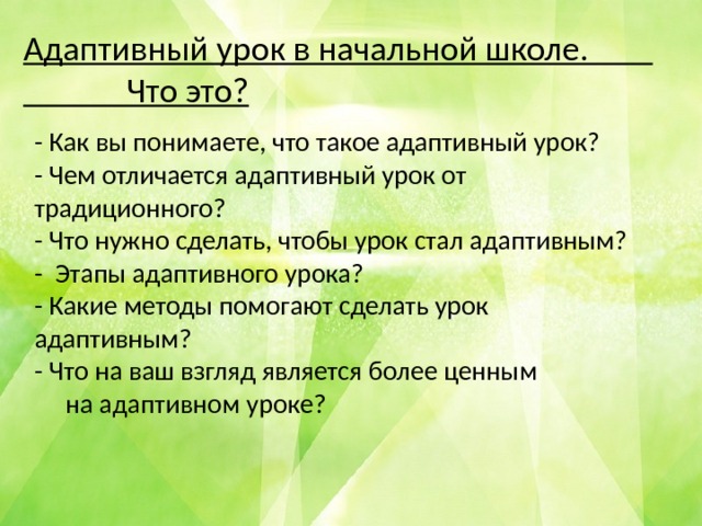 Адаптивный урок в начальной школе. Что это? - Как вы понимаете, что такое адаптивный урок? - Чем отличается адаптивный урок от традиционного? - Что нужно сделать, чтобы урок стал адаптивным? - Этапы адаптивного урока? - Какие методы помогают сделать урок адаптивным? - Что на ваш взгляд является более ценным  на адаптивном уроке? 