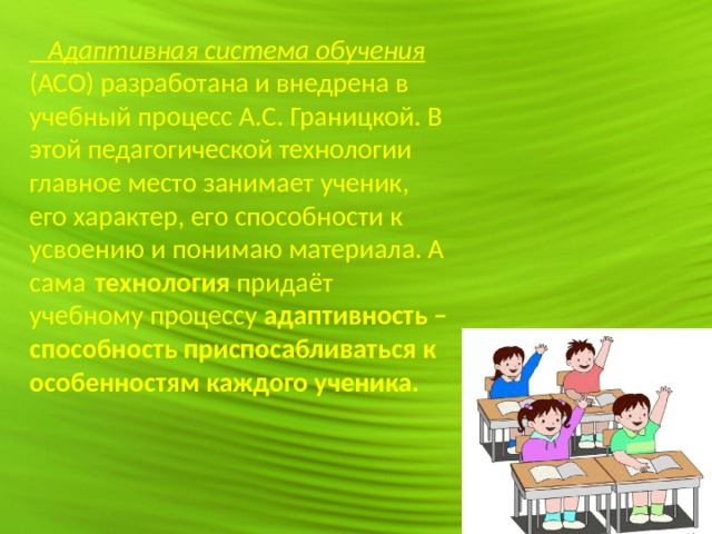  Адаптивная система обучения (АСО) разработана и внедрена в учебный процесс А.С. Границкой. В этой педагогической технологии главное место занимает ученик, его характер, его способности к усвоению и понимаю материала. А сама  технология придаёт учебному процессу адаптивность – способность приспосабливаться к особенностям каждого ученика.    